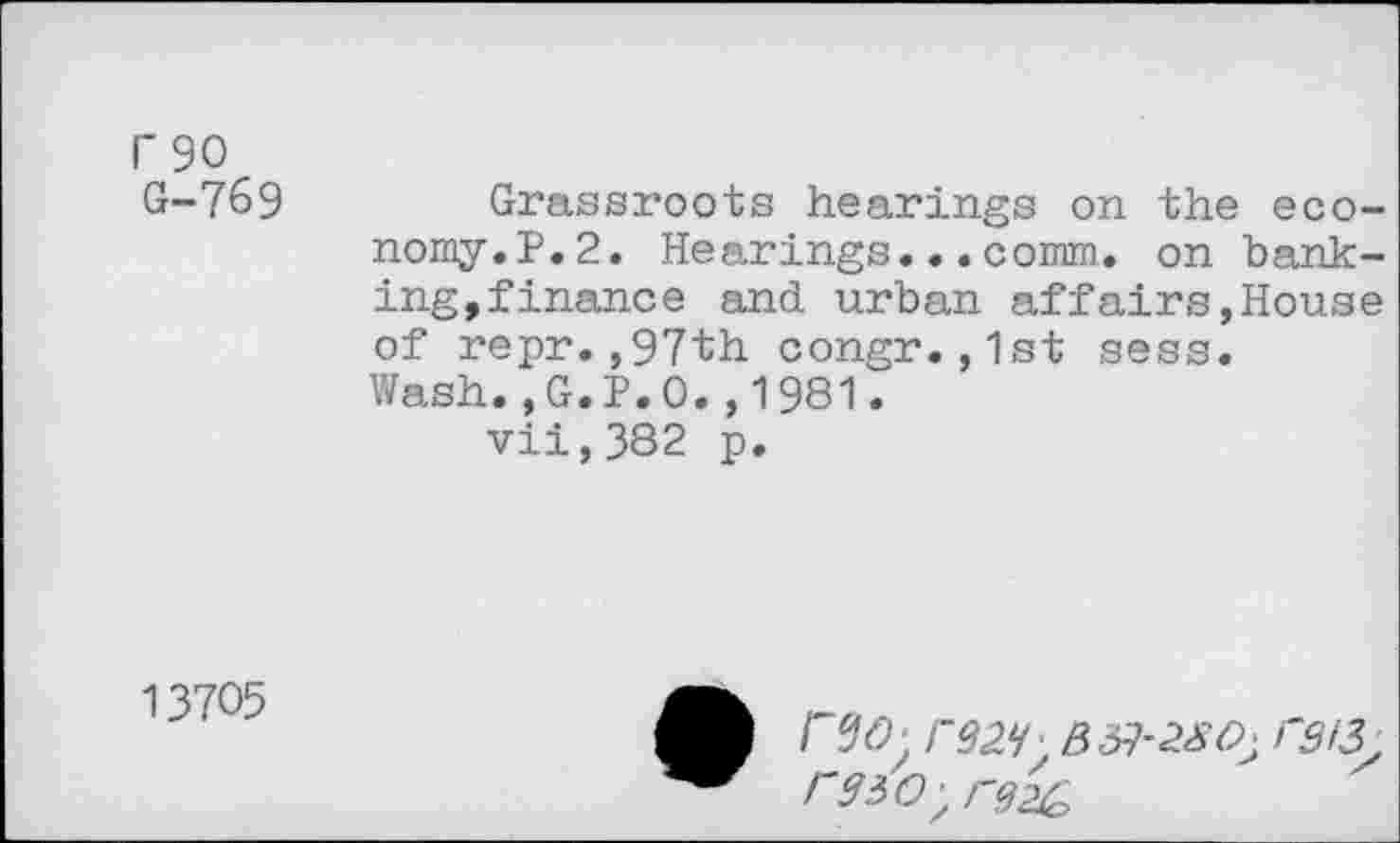 ﻿rso G-769
Grassroots hearings on the economy.?. 2. Hearings...comm, on banking, finance and urban affairs,House of repr.,97th congr.,1st sess. Wash.,G.P.O.,1981.
vii,382 p.
13705
B rg!3
rswyrgzc